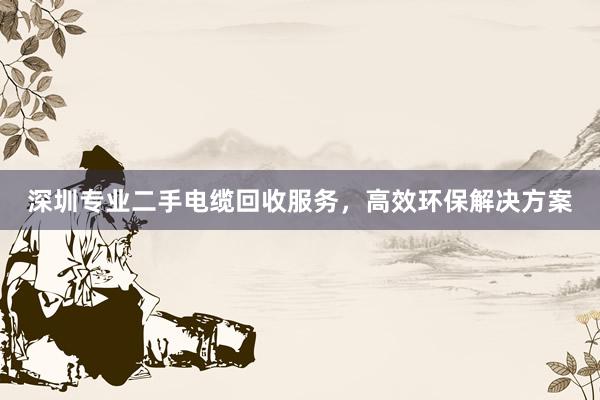 深圳专业二手电缆回收服务，高效环保解决方案